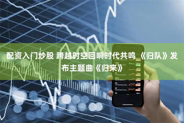 配资入门炒股 跨越时空回响时代共鸣 《归队》发布主题曲《归来》