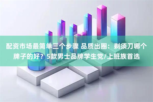 配资市场最简单三个步骤 品质出圈：剃须刀哪个牌子的好？5款男士品牌学生党/上班族首选
