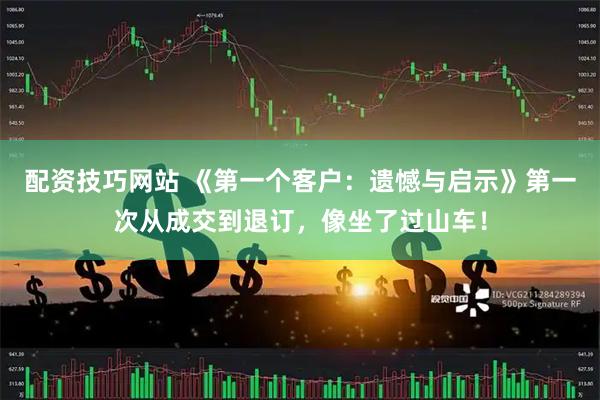 配资技巧网站 《第一个客户：遗憾与启示》第一次从成交到退订，像坐了过山车！