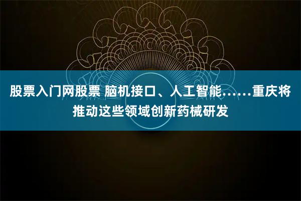 股票入门网股票 脑机接口、人工智能……重庆将推动这些领域创新药械研发