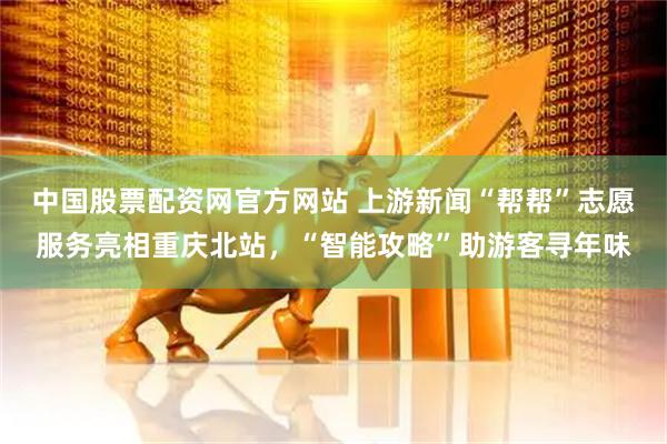 中国股票配资网官方网站 上游新闻“帮帮”志愿服务亮相重庆北站，“智能攻略”助游客寻年味