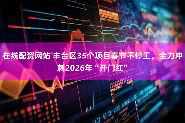在线配资网站 丰台区35个项目春节不停工，全力冲刺2026年“开门红”