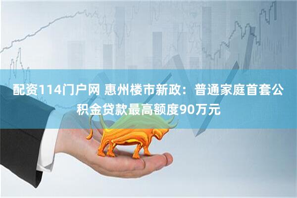 配资114门户网 惠州楼市新政：普通家庭首套公积金贷款最高额度90万元