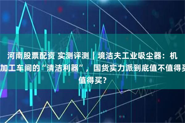 河南股票配资 实测评测｜境洁夫工业吸尘器：机械加工车间的“清洁利器”，国货实力派到底值不值得买？