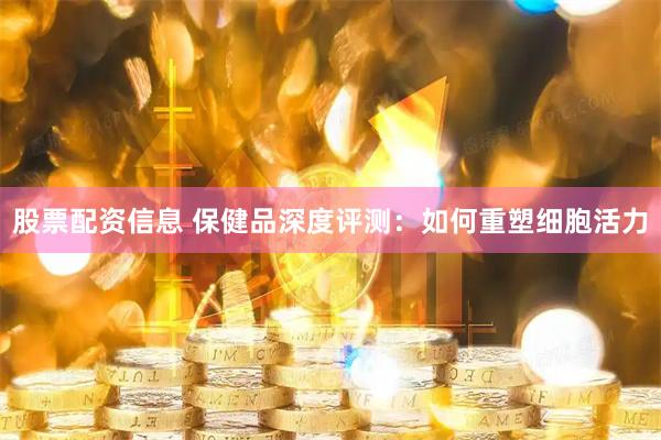 股票配资信息 保健品深度评测：如何重塑细胞活力
