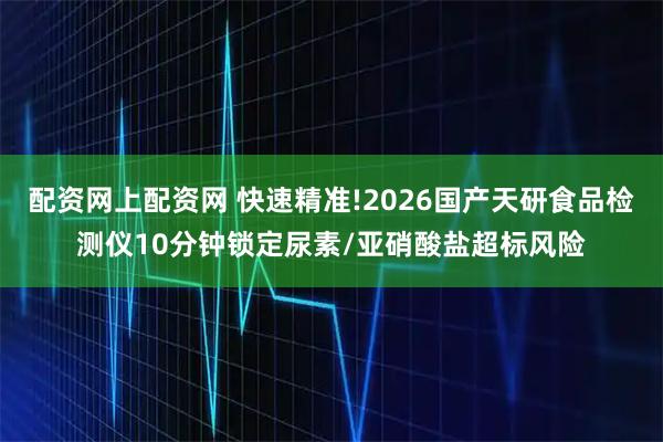 配资网上配资网 快速精准!2026国产天研食品检测仪10分钟锁定尿素/亚硝酸盐超标风险