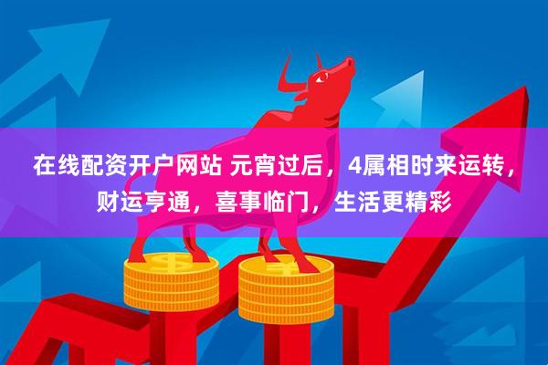 在线配资开户网站 元宵过后，4属相时来运转，财运亨通，喜事临门，生活更精彩