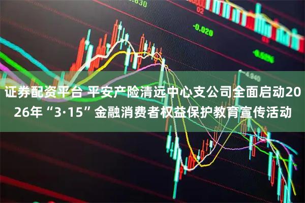 证券配资平台 平安产险清远中心支公司全面启动2026年“3·15”金融消费者权益保护教育宣传活动