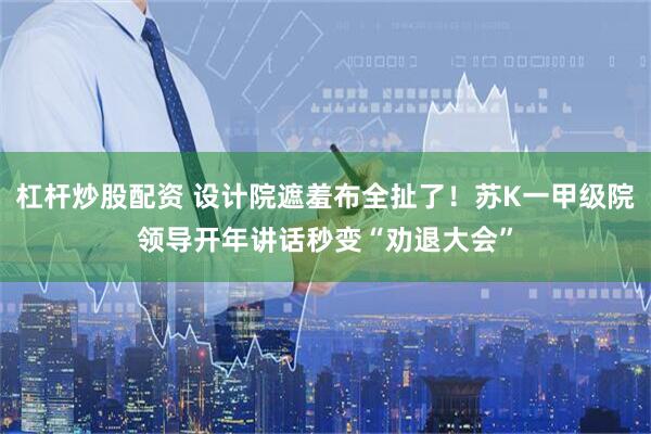 杠杆炒股配资 设计院遮羞布全扯了！苏K一甲级院领导开年讲话秒变“劝退大会”