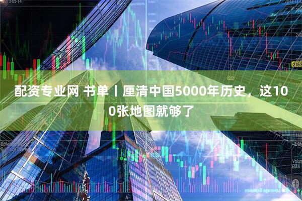 配资专业网 书单丨厘清中国5000年历史，这100张地图就够了