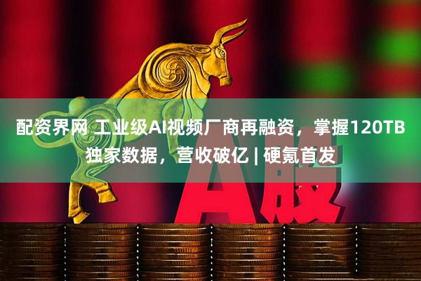 配资界网 工业级AI视频厂商再融资，掌握120TB独家数据，营收破亿 | 硬氪首发