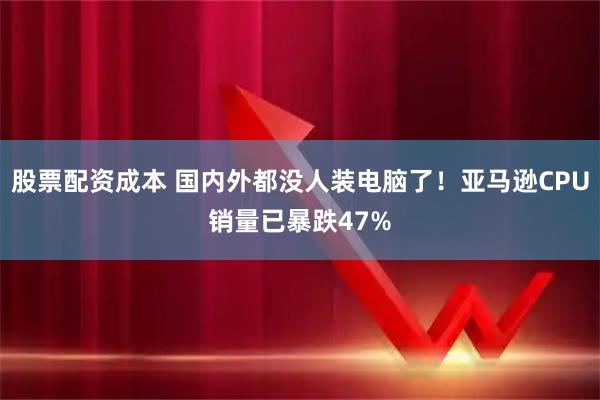 股票配资成本 国内外都没人装电脑了！亚马逊CPU销量已暴跌47%