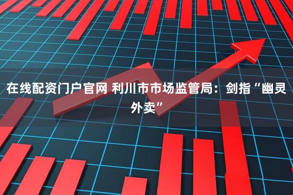 在线配资门户官网 利川市市场监管局：剑指“幽灵外卖”