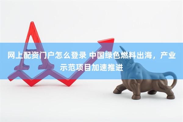 网上配资门户怎么登录 中国绿色燃料出海，产业示范项目加速推进