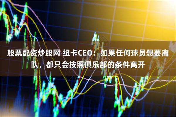 股票配资炒股网 纽卡CEO：如果任何球员想要离队，都只会按照俱乐部的条件离开