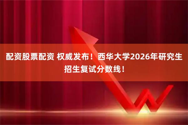 配资股票配资 权威发布！西华大学2026年研究生招生复试分数线！