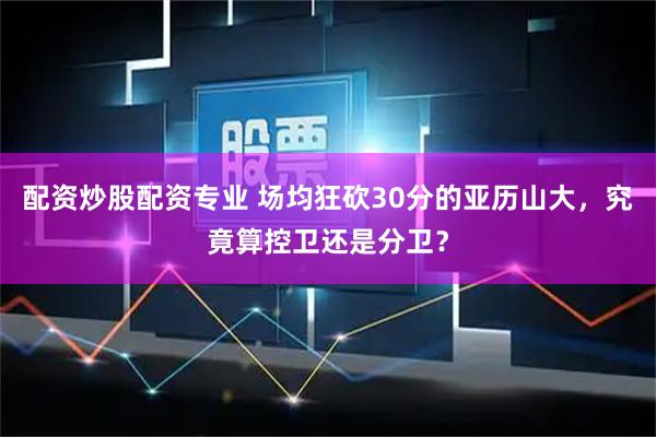 配资炒股配资专业 场均狂砍30分的亚历山大，究竟算控卫还是分卫？