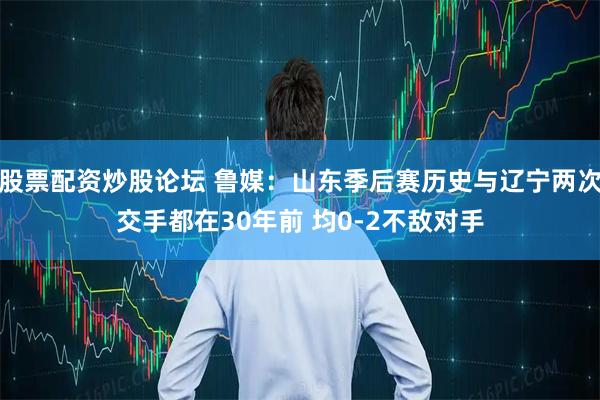 股票配资炒股论坛 鲁媒：山东季后赛历史与辽宁两次交手都在30年前 均0-2不敌对手