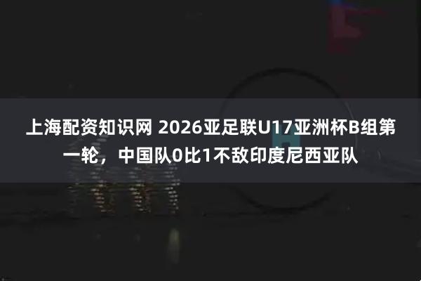 上海配资知识网 2026亚足联U17亚洲杯B组第一轮，中国队0比1不敌印度尼西亚队
