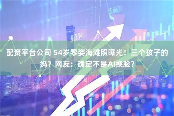 配资平台公司 54岁黎姿海滩照曝光！三个孩子的妈？网友：确定不是AI换脸？
