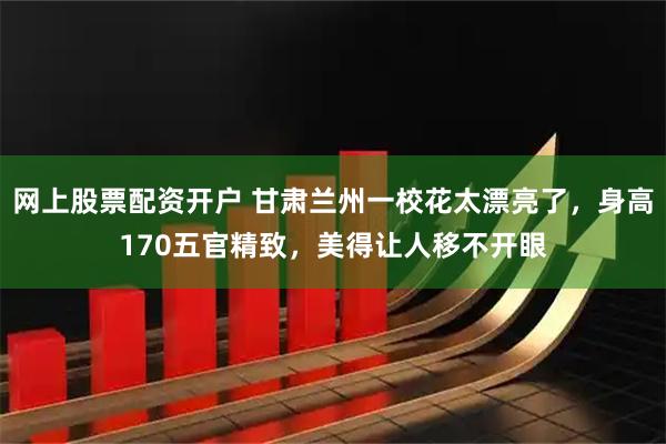 网上股票配资开户 甘肃兰州一校花太漂亮了，身高170五官精致，美得让人移不开眼