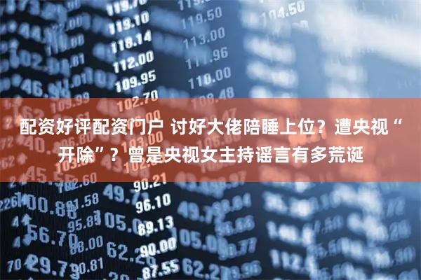 配资好评配资门户 讨好大佬陪睡上位？遭央视“开除”？曾是央视女主持谣言有多荒诞