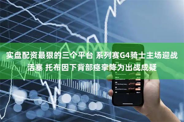 实盘配资最狠的三个平台 系列赛G4骑士主场迎战活塞 托布因下背部痉挛降为出战成疑