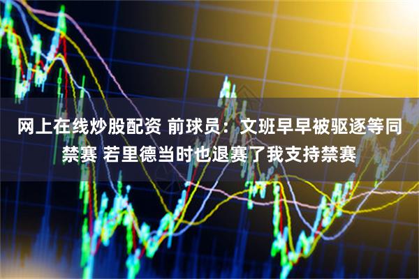 网上在线炒股配资 前球员：文班早早被驱逐等同禁赛 若里德当时也退赛了我支持禁赛