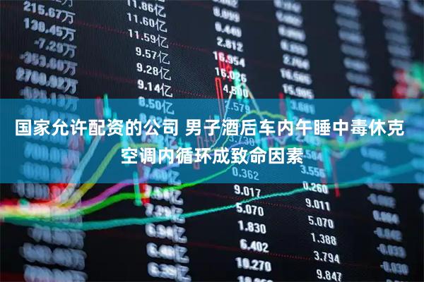 国家允许配资的公司 男子酒后车内午睡中毒休克 空调内循环成致命因素