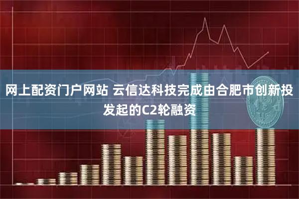 网上配资门户网站 云信达科技完成由合肥市创新投发起的C2轮融资