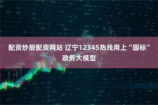 配资炒股配资网站 辽宁12345热线用上“国标”政务大模型