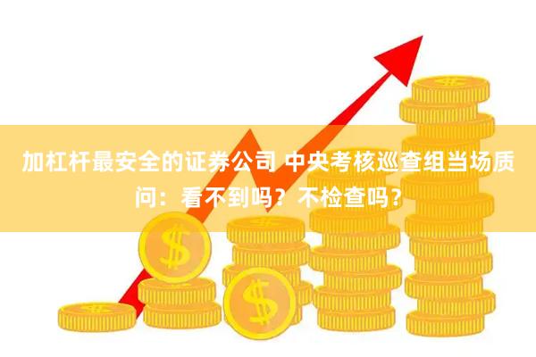 加杠杆最安全的证券公司 中央考核巡查组当场质问：看不到吗？不检查吗？